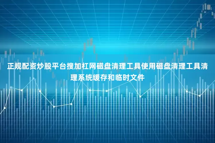 正规配资炒股平台搜加杠网磁盘清理工具使用磁盘清理工具清理系统缓存和临时文件