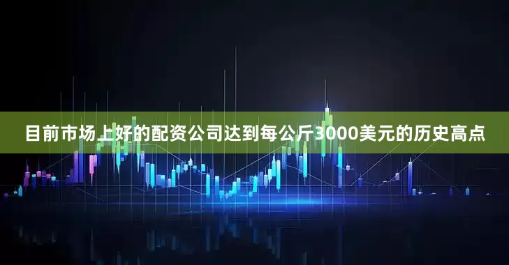 目前市场上好的配资公司达到每公斤3000美元的历史高点