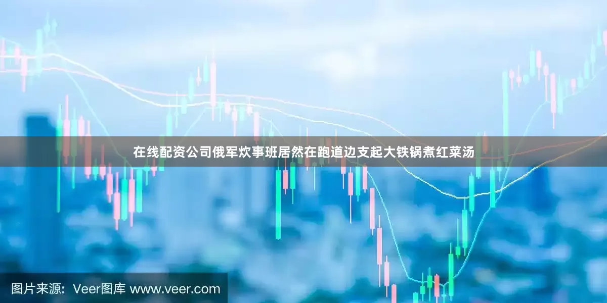 在线配资公司俄军炊事班居然在跑道边支起大铁锅煮红菜汤