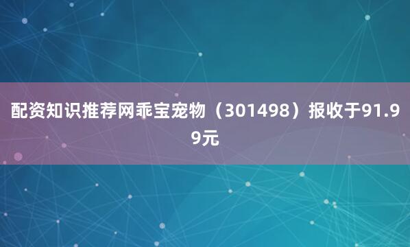 配资知识推荐网乖宝宠物（301498）报收于91.99元
