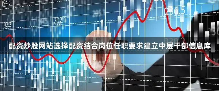 配资炒股网站选择配资结合岗位任职要求建立中层干部信息库