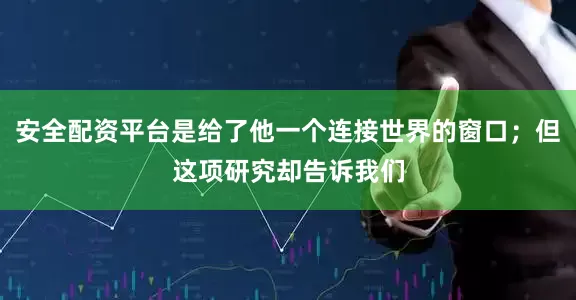 安全配资平台是给了他一个连接世界的窗口；但这项研究却告诉我们