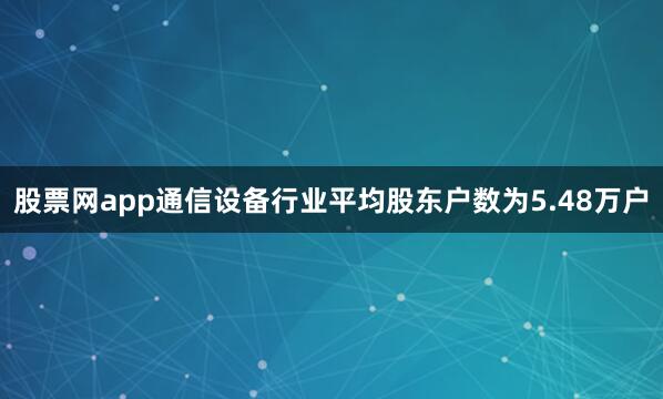 股票网app通信设备行业平均股东户数为5.48万户